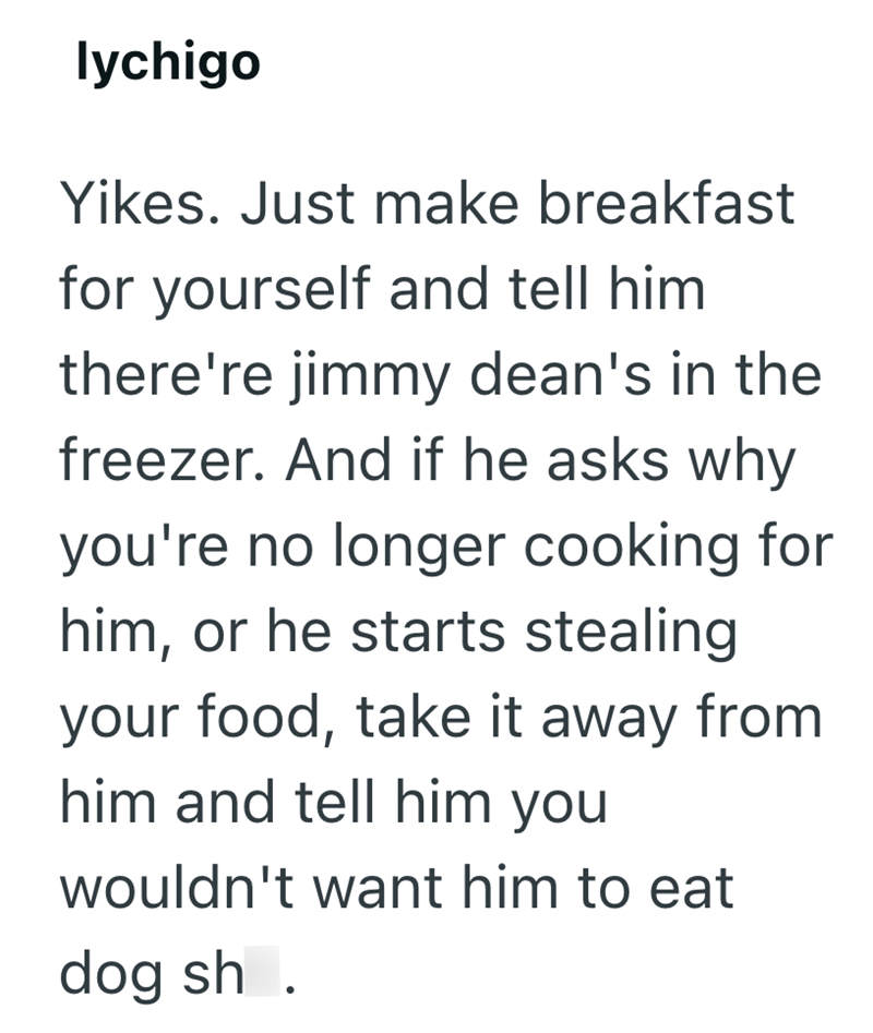 lychigo Yikes. Just make breakfast for yourself and tell him there're jimmy dean's in the freezer. And if he asks why you're no longer cooking for him, or he starts stealing your food, take it away from him and tell him you wouldn't want him to eat dog sh.
