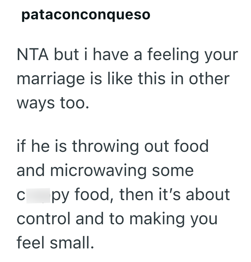pataconconqueso NTA but i have a feeling your marriage is like this in other ways too. if he is throwing out food and microwaving some C py food, then it's about control and to making you feel small.