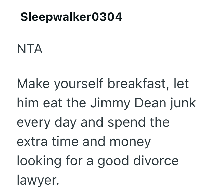 Sleepwalker0304 NTA Make yourself breakfast, let him eat the Jimmy Dean junk every day and spend the extra time and money looking for a good divorce. lawyer.