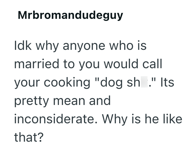 Mrbromandudeguy Idk why anyone who is married to you would call your cooking "dog sh." Its pretty mean and inconsiderate. Why is he like that?