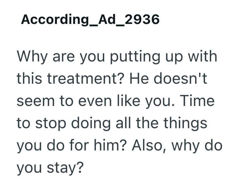 According_Ad_2936 Why are you putting up with this treatment? He doesn't seem to even like you. Time to stop doing all the things you do for him? Also, why do you stay?
