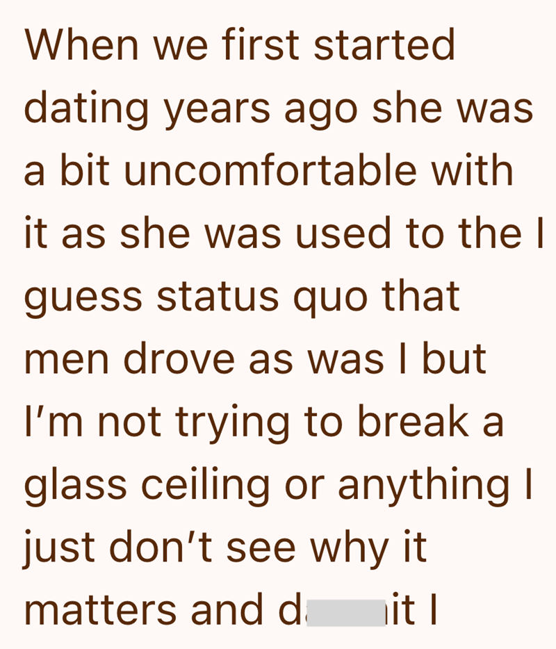 When we first started dating years ago she was a bit uncomfortable with it as she was used to the I guess status quo that men drove as was I but I'm not trying to break a glass ceiling or anything I just don't see why it matters and d it I