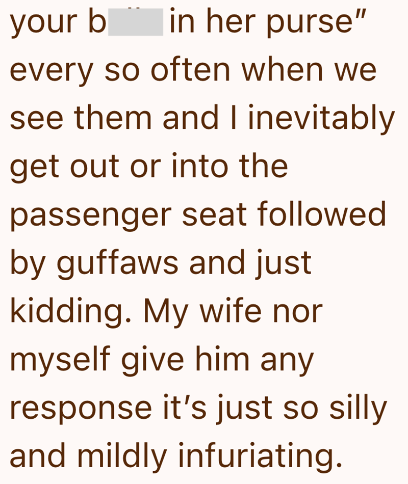 your b in her purse" every so often when we see them and I inevitably get out or into the passenger seat followed by guffaws and just kidding. My wife nor myself give him any response it's just so silly and mildly infuriating.