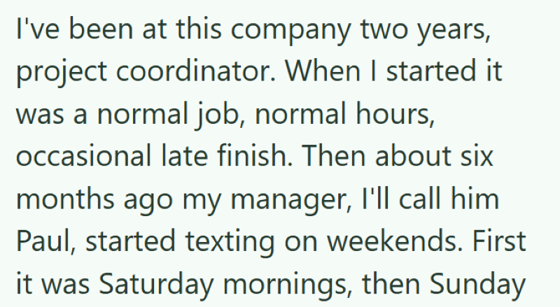 I've been at this company two years, project coordinator. When I started it was a normal job, normal hours, occasional late finish. Then about six months ago my manager, I'll call him Paul, started texting on weekends. First it was Saturday mornings, then Sunday