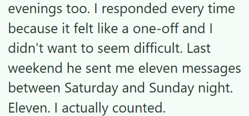 evenings too. I responded every time because it felt like a one-off and I didn't want to seem difficult. Last weekend he sent me eleven messages between Saturday and Sunday night. Eleven. I actually counted.
