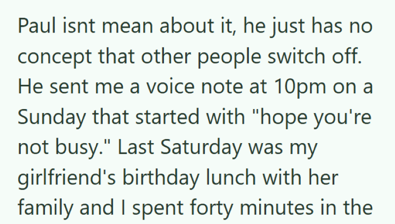 Paul isnt mean about it, he just has no concept that other people switch off. He sent me a voice note at 10pm on Sunday that started with "hope you're not busy." Last Saturday was my girlfriend's birthday lunch with her family and I spent forty minutes in the