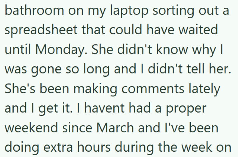 bathroom on my laptop sorting out a spreadsheet that could have waited until Monday. She didn't know why I was gone so long and I didn't tell her. She's been making comments lately and I get it. I havent had a proper weekend since March and I've been doing extra hours during the week on