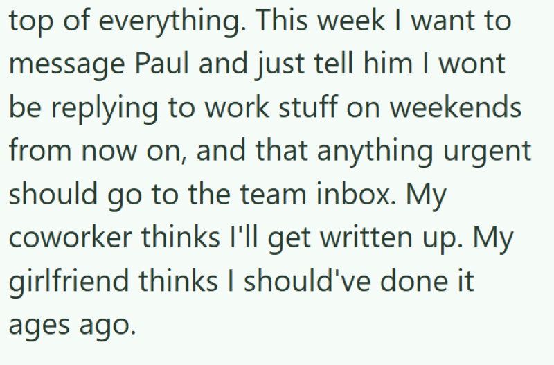 top of everything. This week I want to message Paul and just tell him I wont be replying to work stuff on weekends from now on, and that anything urgent should go to the team inbox. My coworker thinks I'll get written up. My girlfriend thinks I should've done it ages ago.