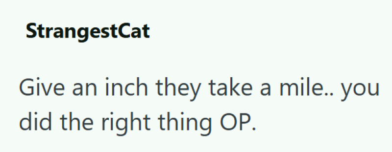 StrangestCat Give an inch they take a mile.. you did the right thing OP.
