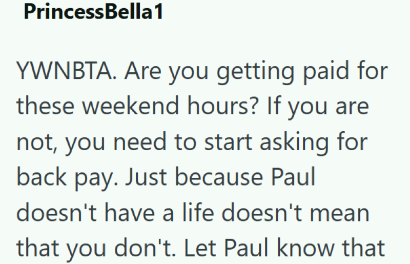 PrincessBella1 YWNBTA. Are you getting paid for these weekend hours? If you are not, you need to start asking for back pay. Just because Paul doesn't have a life doesn't mean that you don't. Let Paul know that
