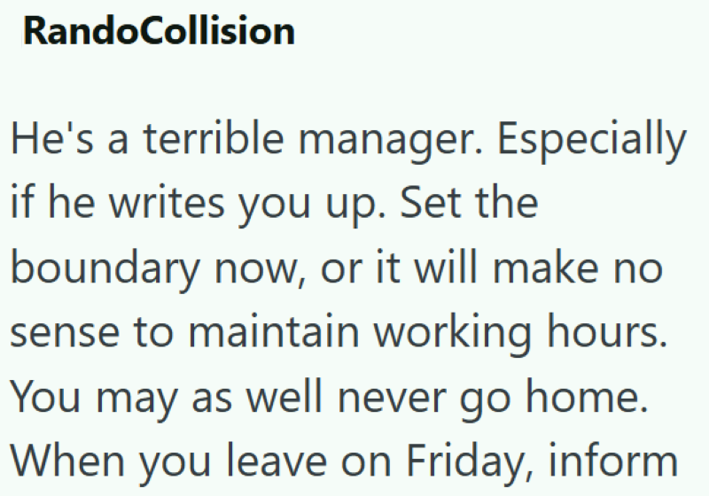 RandoCollision He's a terrible manager. Especially if he writes you up. Set the boundary now, or it will make no sense to maintain working hours. You may as well never go home. When you leave on Friday, inform
