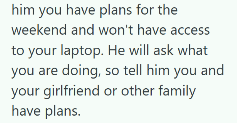 him you have plans for the weekend and won't have access to your laptop. He will ask what you are doing, so tell him you and your girlfriend or other family have plans.