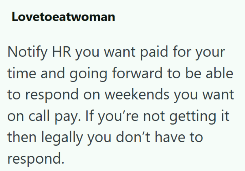Lovetoeatwoman Notify HR you want paid for your time and going forward to be able to respond on weekends you want on call pay. If you're not getting it then legally you don't have to respond.