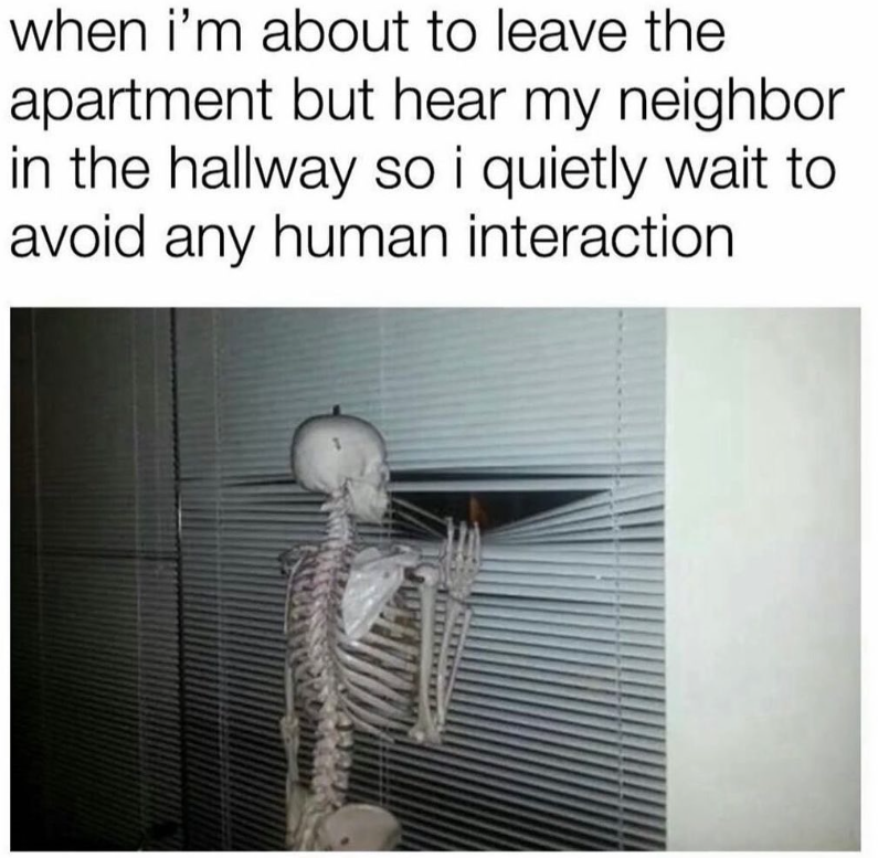 when i'm about to leave the apartment but hear my neighbor in the hallway so i quietly wait to avoid any human interaction