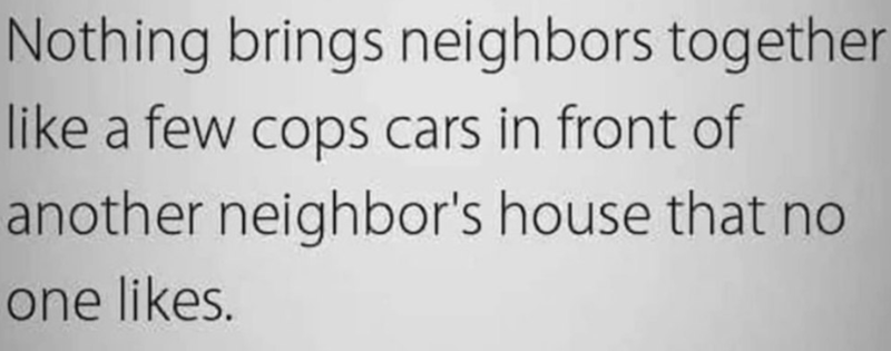Nothing brings neighbors together like a few cops cars in front of another neighbor's house that no one likes.