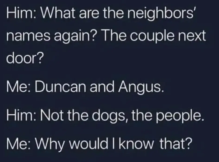 Him: What are the neighbors' names again? The couple next door? Me: Duncan and Angus. Him: Not the dogs, the people. Me: Why would I know that?