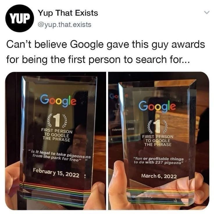 YUP Yup That Exists @yup.that.exists Can't believe Google gave this guy awards for being the first person to search for... Google (1) FIRST PERSON TO GOOGLE THE PHRASE Goe Google 2022 FIRST PERSON TO GOOGLE THE PHRASE "is it legal to take pigeons ins from the park for free" February 15, 2022 ! "fun or profitable things to do with 237 pigeons" March 6, 2022