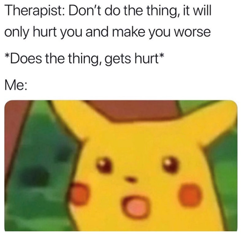 Therapist: Don't do the thing, it will only hurt you and make you worse *Does the thing, gets hurt* Me: