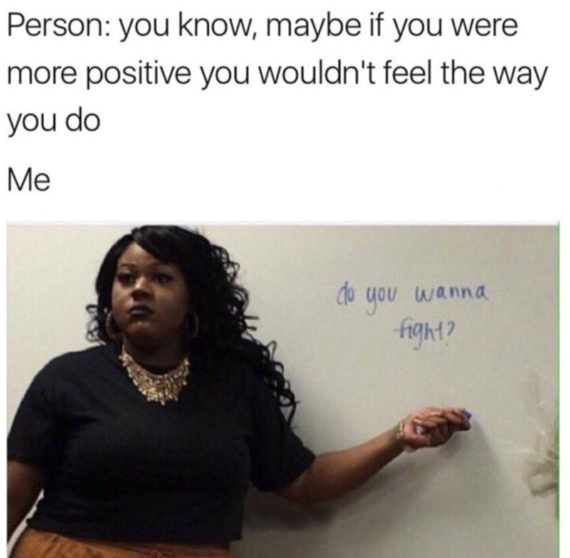 Person: you know, maybe if you were more positive you wouldn't feel the way you do Me do you wanna fight?