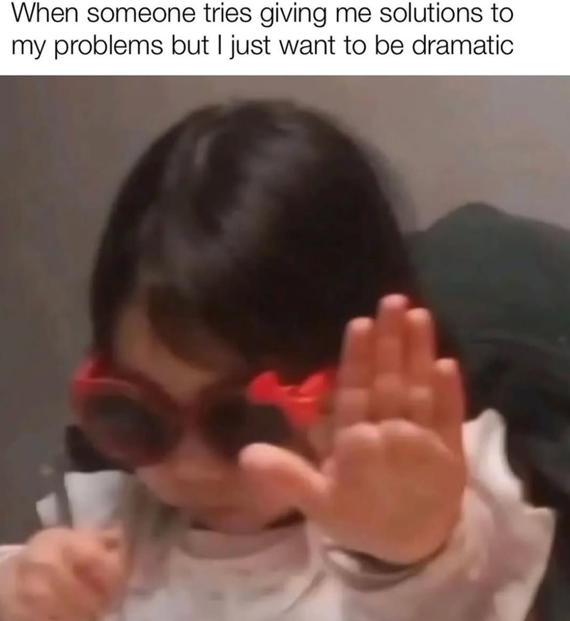 When someone tries giving me solutions to my problems but I just want to be dramatic