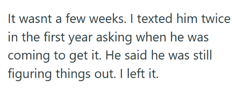 It wasnt a few weeks. I texted him twice in the first year asking when he was coming to get it. He said he was still figuring things out. I left it.