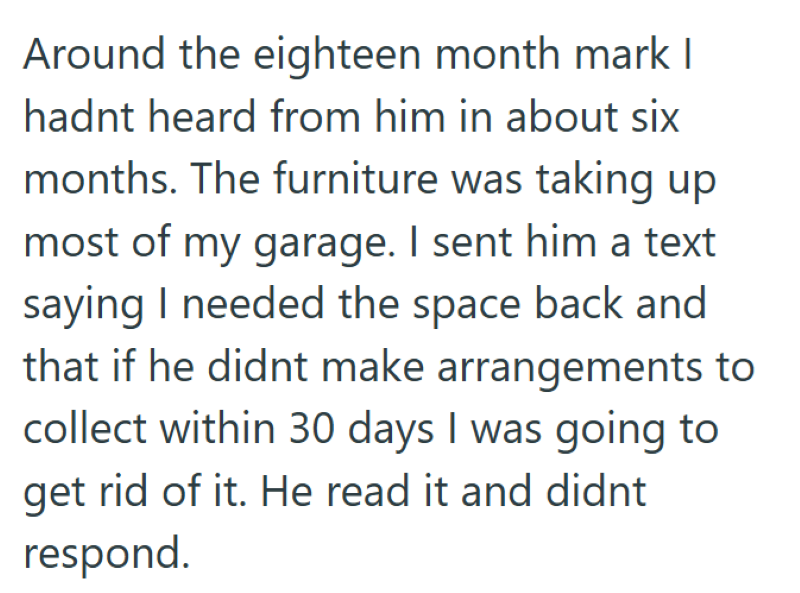 Around the eighteen month mark I hadnt heard from him in about six months. The furniture was taking up most of my garage. I sent him a text saying I needed the space back and that if he didnt make arrangements to collect within 30 days I was going to get rid of it. He read it and didnt respond.