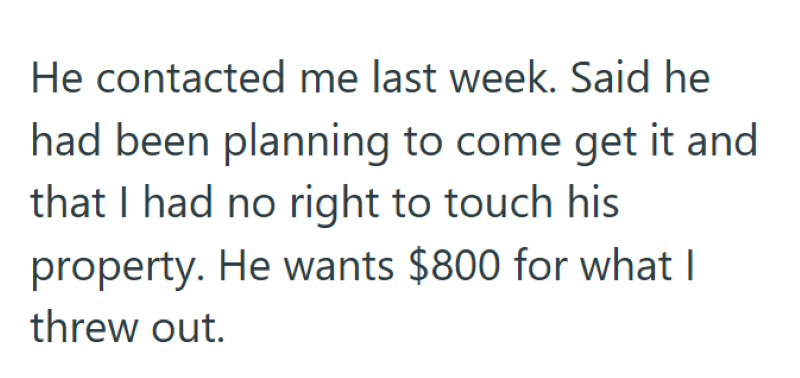 He contacted me last week. Said he had been planning to come get it and that I had no right to touch his property. He wants $800 for what I threw out.