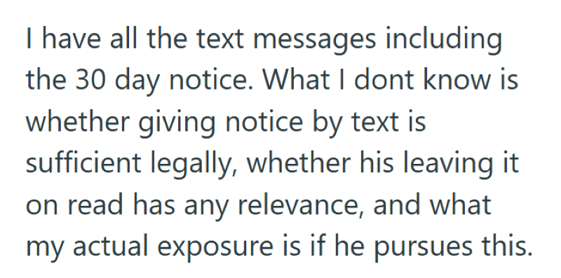 I have all the text messages including the 30 day notice. What I dont know is whether giving notice by text is sufficient legally, whether his leaving it on read has any relevance, and what my actual exposure is if he pursues this.