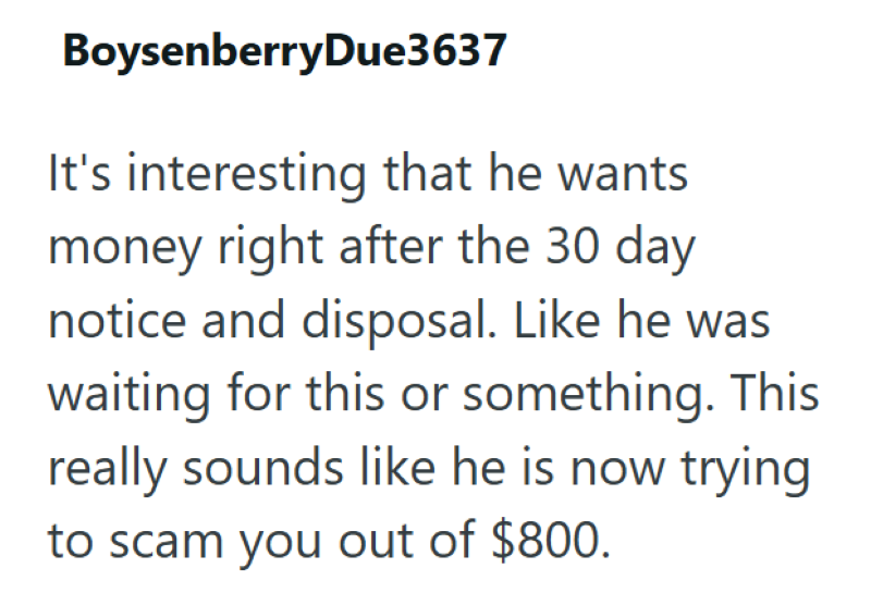 BoysenberryDue3637 It's interesting that he wants money right after the 30 day notice and disposal. Like he was waiting for this or something. This really sounds like he is now trying to scam you out of $800.