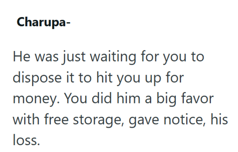 Charupa- He was just waiting for you to dispose it to hit you up for money. You did him a big favor with free storage, gave notice, his loss.