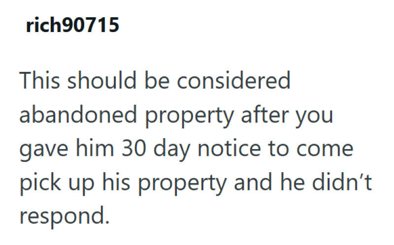 rich90715 This should be considered abandoned property after you gave him 30 day notice to come pick up his property and he didn't respond.
