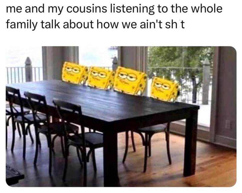 me and my cousins listening to the whole family talk about how we ain't sht