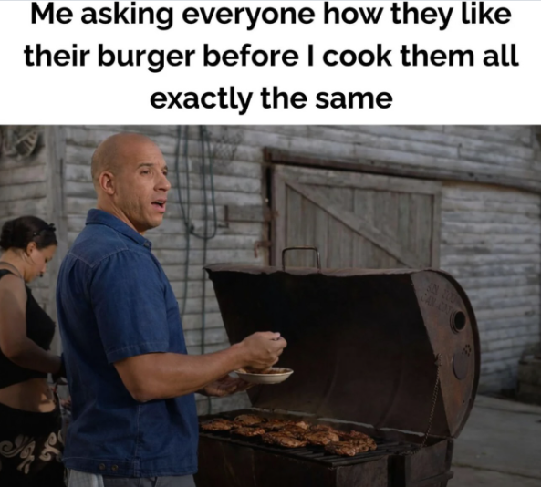 Me asking everyone how they like their burger before I cook them all exactly the same