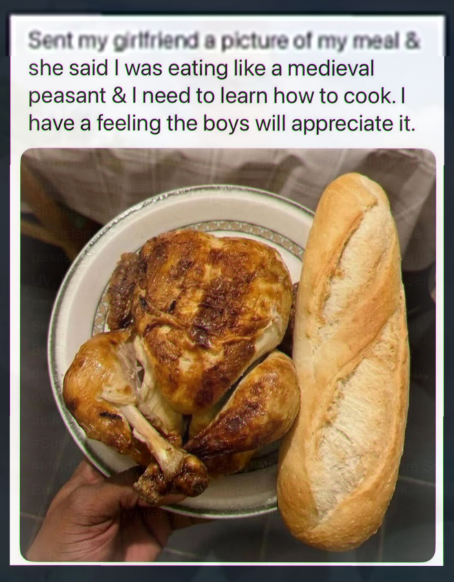 Sent my girlfriend a picture of my meal & she said I was eating like a medieval peasant & I need to learn how to cook. I have a feeling the boys will appreciate it.