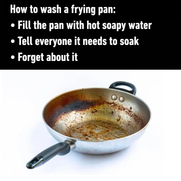 How to wash a frying pan: Fill the pan with hot soapy water • Tell everyone it needs to soak Forget about it
