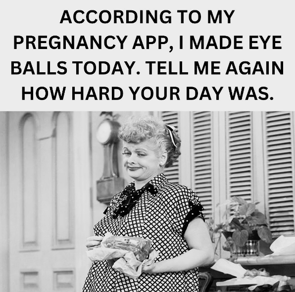 Π ACCORDING TO MY PREGNANCY APP, I MADE EYE BALLS TODAY. TELL ME AGAIN HOW HARD YOUR DAY WAS.