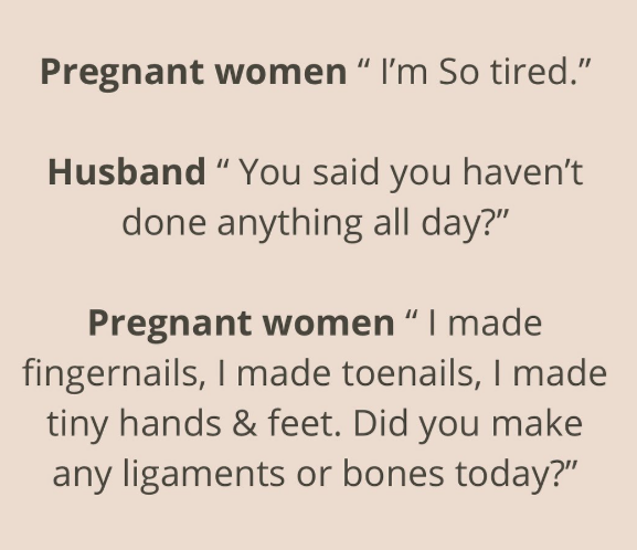 Pregnant women " I'm So tired." Husband "You said you haven't done anything all day?" Pregnant women " I made fingernails, I made toenails, I made tiny hands & feet. Did you make any ligaments or bones today?"