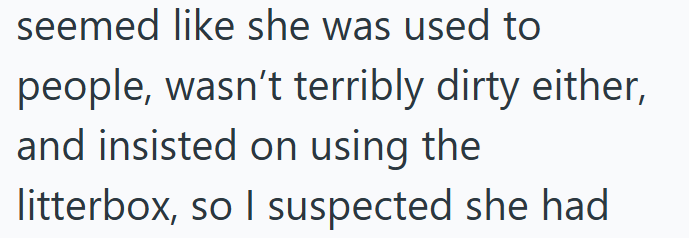 seemed like she was used to people, wasn't terribly dirty either, and insisted on using the litterbox, so I suspected she had