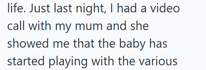 life. Just last night, I had a video call with my mum and she showed me that the baby has started playing with the various