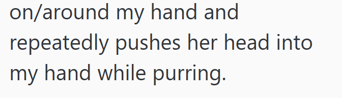 on/around my hand and repeatedly pushes her head into my hand while purring.