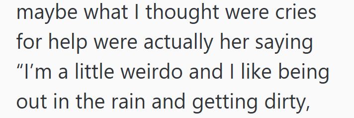 maybe what I thought were cries for help were actually her saying "I'm a little weirdo and I like being out in the rain and getting dirty,