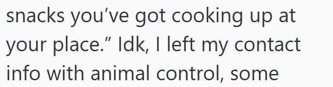 snacks you've got cooking up at your place." Idk, I left my contact info with animal control, some
