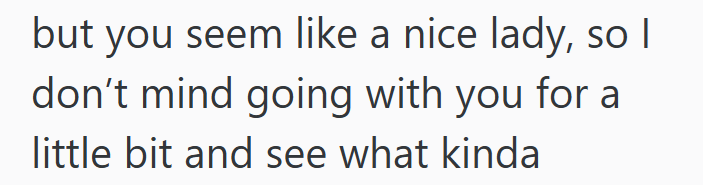 but you seem like a nice lady, so I don't mind going with you for a little bit and see what kinda