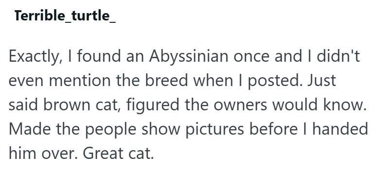 Terrible_turtle_ Exactly, I found an Abyssinian once and I didn't even mention the breed when I posted. Just said brown cat, figured the owners would know. Made the people show pictures before I handed him over. Great cat.