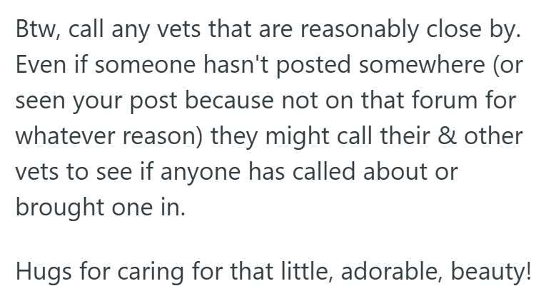 Btw, call any vets that are reasonably close by. Even if someone hasn't posted somewhere (or seen your post because not on that forum for whatever reason) they might call their & other vets to see if anyone has called about or brought one in. Hugs for caring for that little, adorable, beauty!