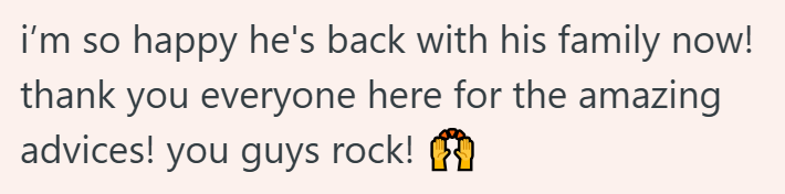 i'm so happy he's back with his family now! thank you everyone here for the amazing advices! you guys rock!