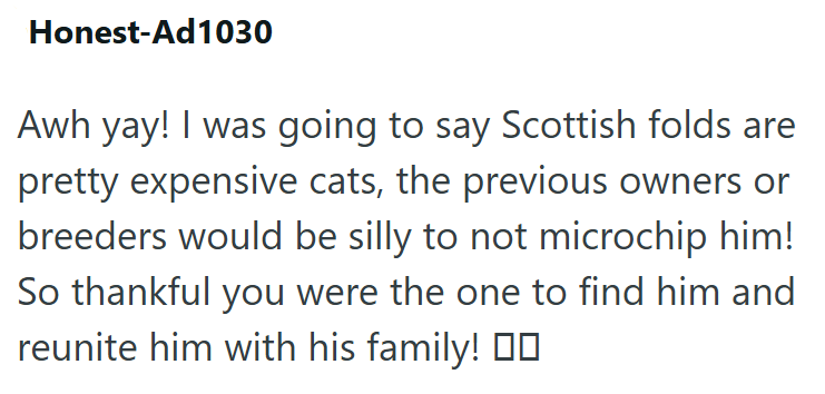 Honest-Ad1030 Awh yay! I was going to say Scottish folds are pretty expensive cats, the previous owners or breeders would be silly to not microchip him! So thankful you were the one to find him and reunite him with his family!