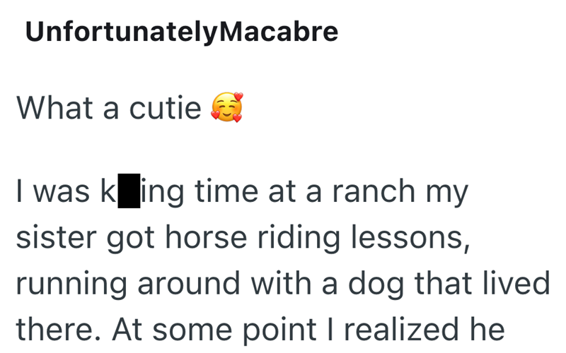 Unfortunately Macabre What a cutie I was king time at a ranch my sister got horse riding lessons, running around with a dog that lived there. At some point I realized he