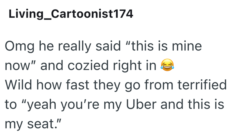 Living_Cartoonist174 Omg he really said "this is mine now" and cozied right in Wild how fast they go from terrified to "yeah you're my Uber and this is my seat."