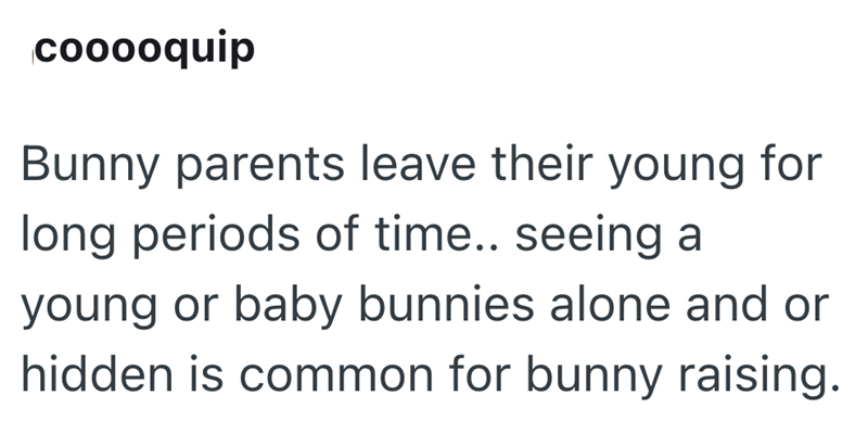 cooooquip Bunny parents leave their young for long periods of time.. seeing a young or baby bunnies alone and or hidden is common for bunny raising.